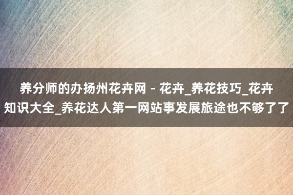 养分师的办扬州花卉网 - 花卉_养花技巧_花卉知识大全_养花达人第一网站事发展旅途也不够了了