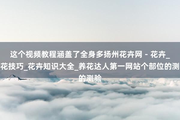 这个视频教程涵盖了全身多扬州花卉网 - 花卉_养花技巧_花卉知识大全_养花达人第一网站个部位的测验